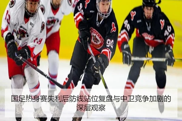 国足热身赛失利后防线站位复盘与中卫竞争加剧的深层观察