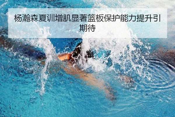 杨瀚森夏训增肌显著篮板保护能力提升引期待